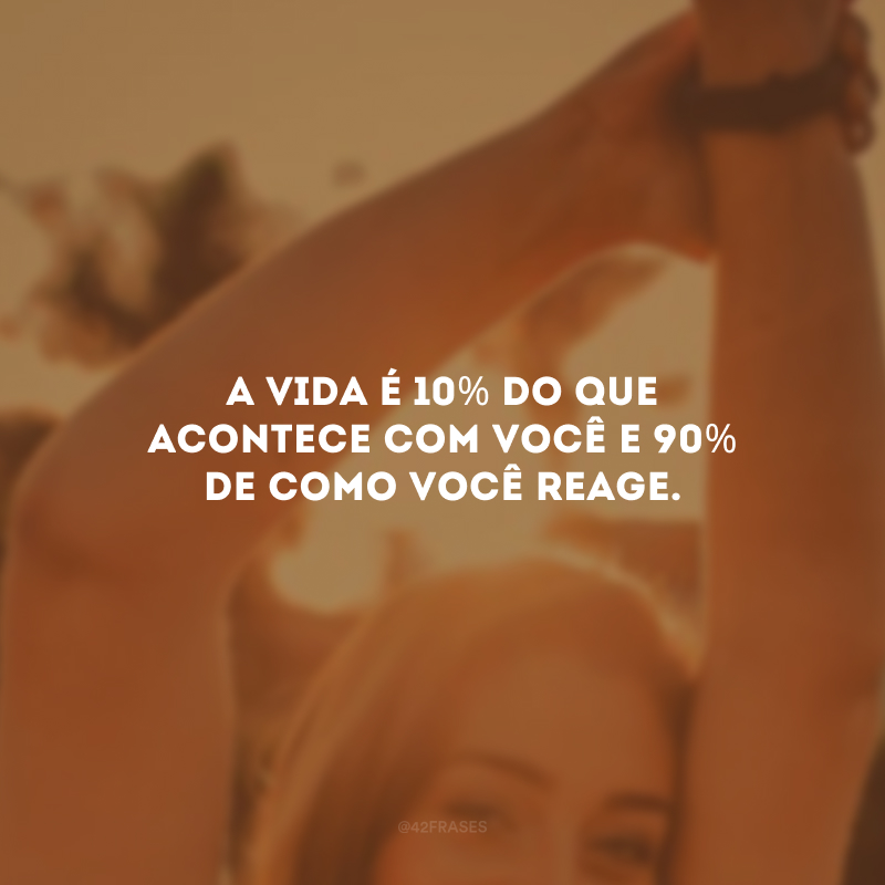 A vida é 10% do que acontece com você e 90% de como você reage.