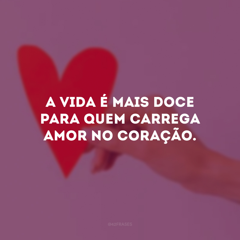 A vida é mais doce para quem carrega amor no coração.