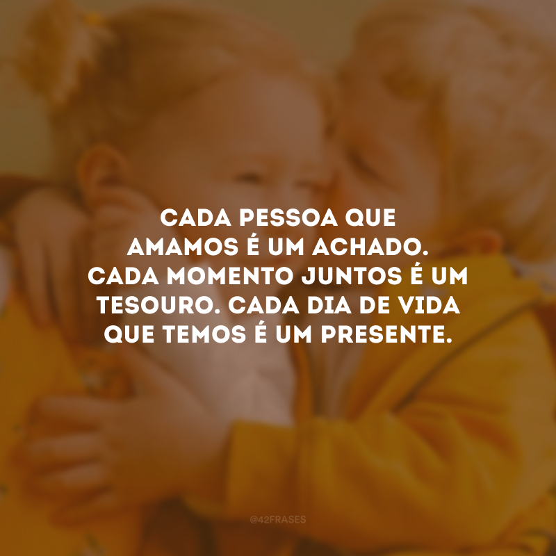 Cada pessoa que amamos é um achado. Cada momento juntos é um tesouro. Cada dia de vida que temos é um presente.