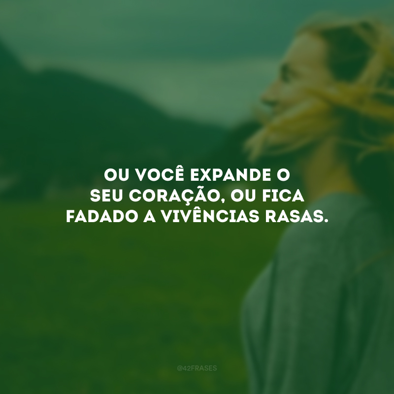 Ou você expande o seu coração, ou fica fadado a vivências rasas.