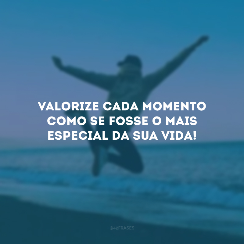 Valorize cada momento como se fosse o mais especial da sua vida!