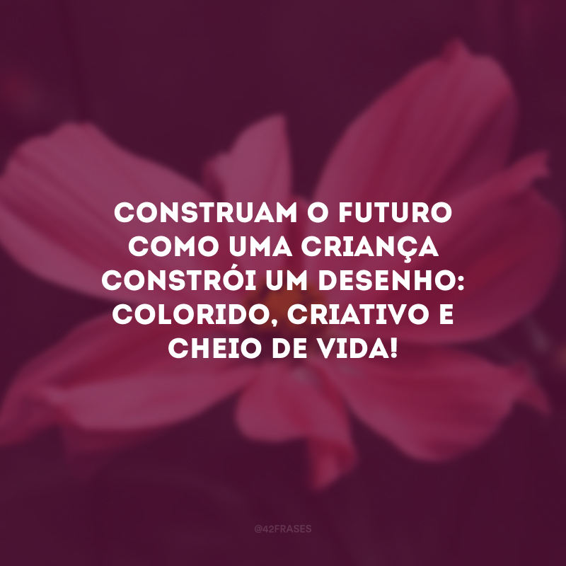 Construam o futuro como uma criança constrói um desenho: colorido, criativo e cheio de vida!