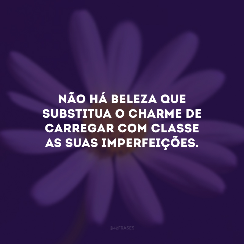 Não há beleza que substitua o charme de carregar com classe as suas imperfeições.