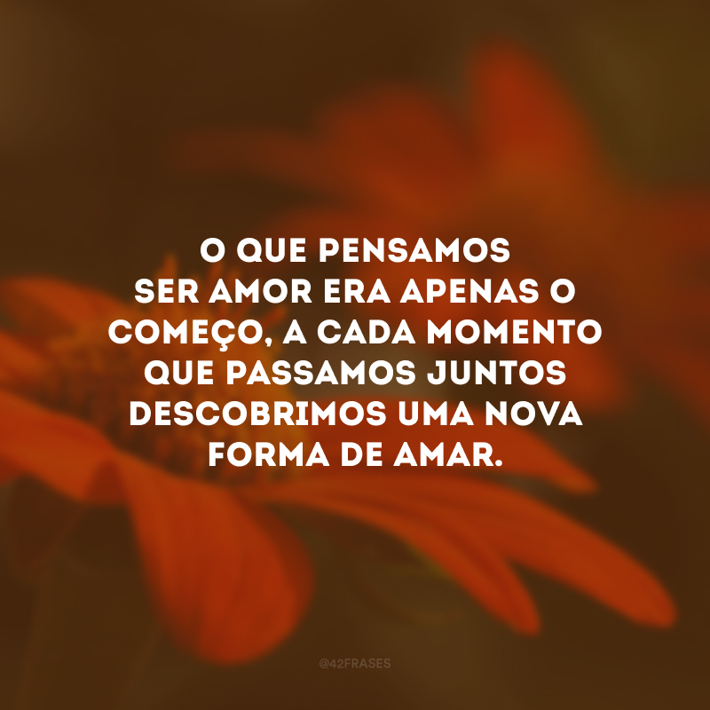 O que pensamos ser amor era apenas o começo, a cada momento que passamos juntos descobrimos uma nova forma de amar.