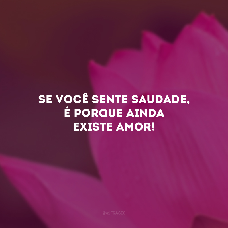 Se você sente saudade, é porque ainda existe amor!