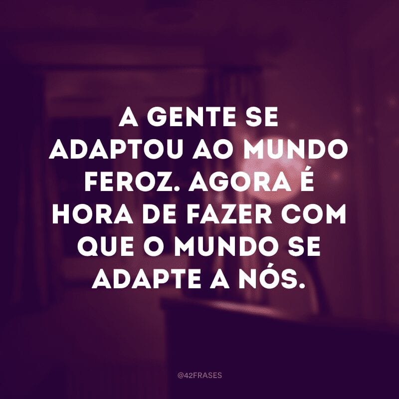 A gente se adaptou ao mundo feroz. Agora é hora de fazer com que o mundo se adapte a nós.