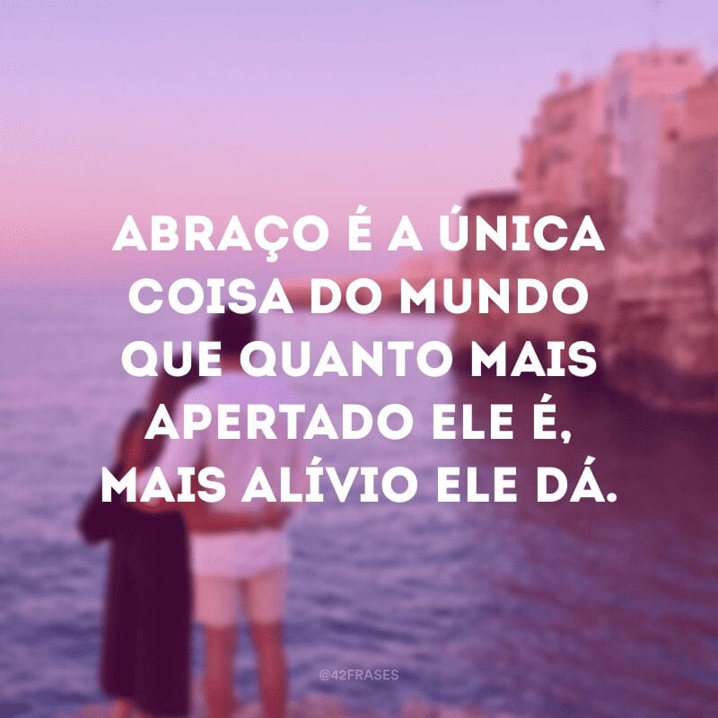 Abraço é a única coisa do mundo que quanto mais apertado ele é, mais alívio ele dá.