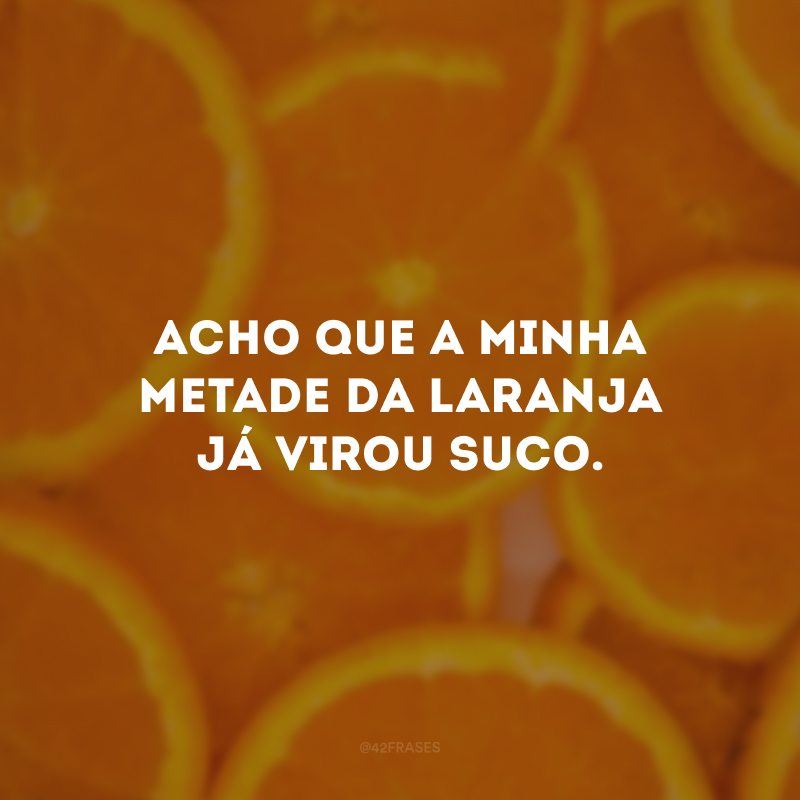 Acho que a minha metade da laranja já virou suco.