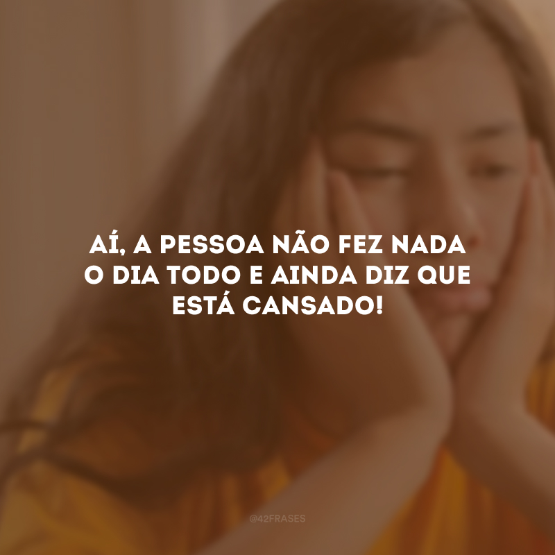 Aí, a pessoa não fez nada o dia todo e ainda diz que está cansado!