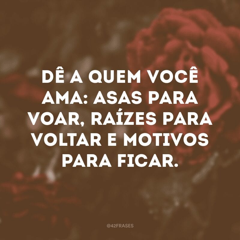 Dê a quem você ama: asas para voar, raízes para voltar e motivos para ficar.