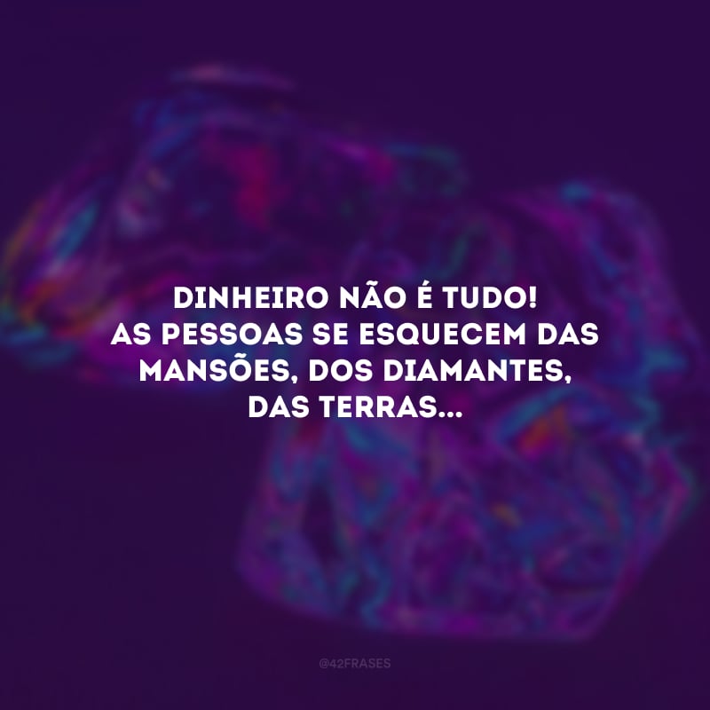 Dinheiro não é tudo! As pessoas se esquecem das mansões, dos diamantes, das terras...