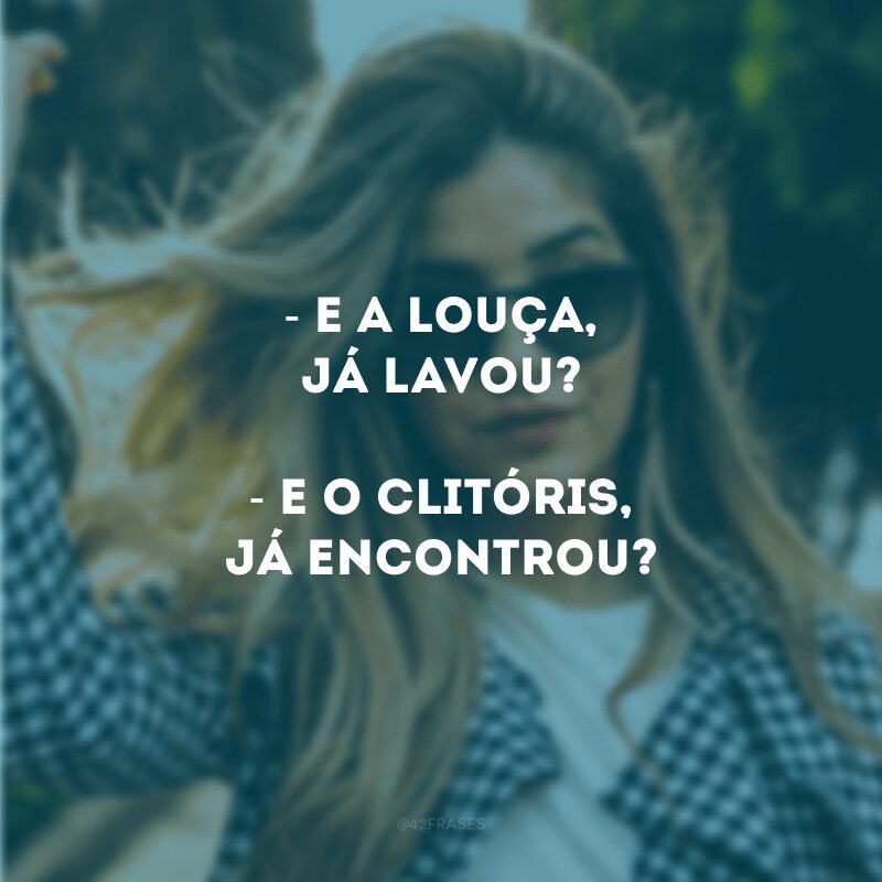 - E a louça, já lavou?- E o clitóris, já encontrou?