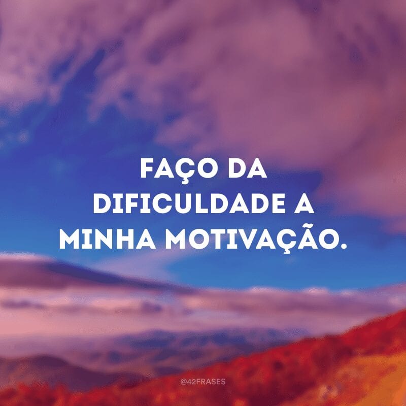 Faço da dificuldade a minha motivação.