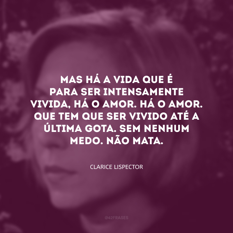 Mas há a vida que é para ser intensamente vivida, há o amor. Há o amor. Que tem que ser vivido até a última gota. Sem nenhum medo. Não mata.