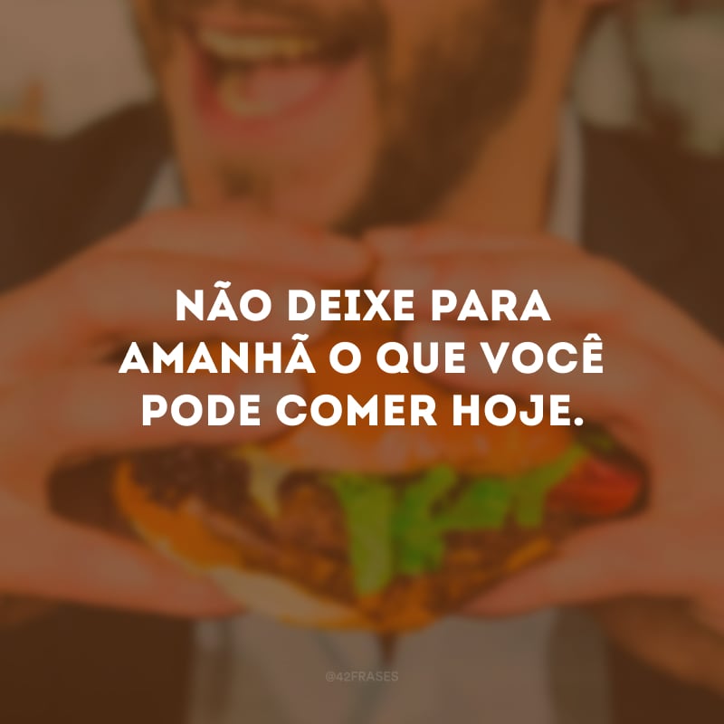 Não deixe para amanhã o que você pode comer hoje.