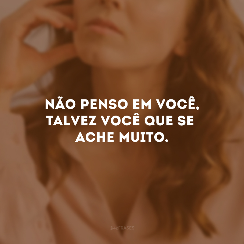 Não penso em você, talvez você que se ache muito.