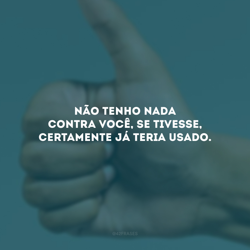 Não tenho nada contra você, se tivesse, certamente já teria usado.