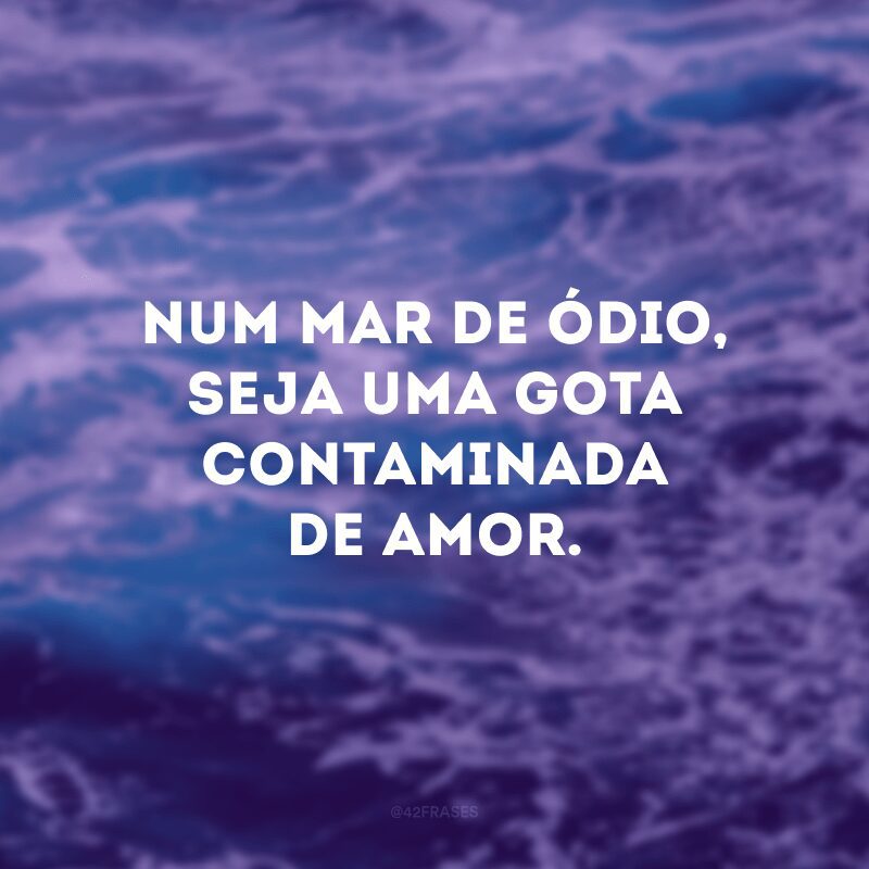 Num mar de ódio, seja uma gota contaminada de amor.