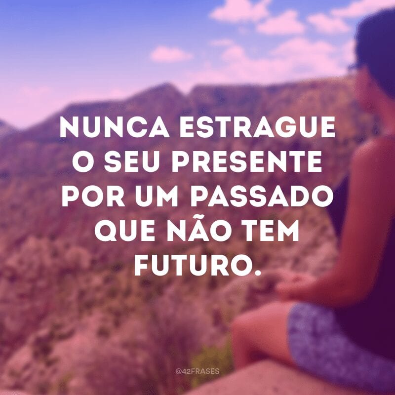 Nunca estrague o seu presente por um passado que não tem futuro.