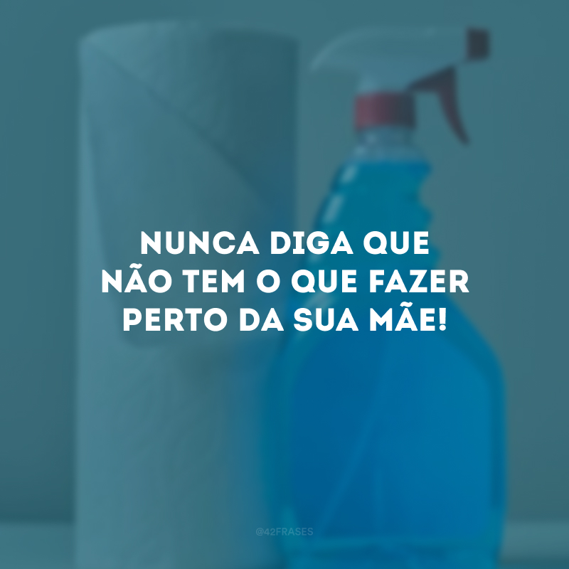 Nunca diga que não tem o que fazer perto da sua mãe!