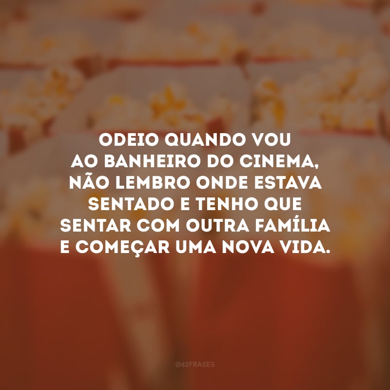 Odeio quando vou ao banheiro do cinema, não lembro onde estava sentado e tenho que sentar com outra família e começar uma nova vida.