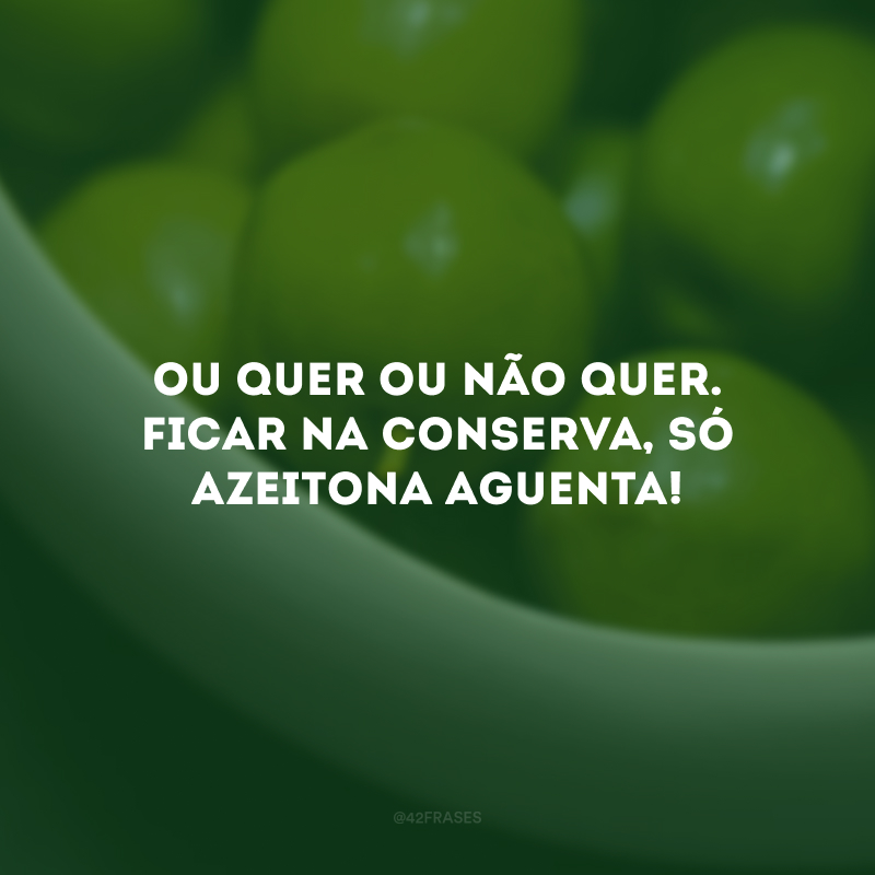 Ou quer ou não quer. Ficar na conserva, só azeitona aguenta!