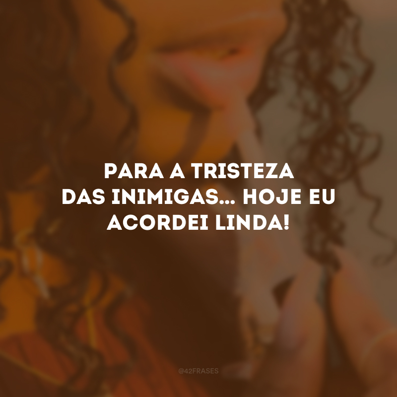 Para a tristeza das inimigas… Hoje eu acordei linda!