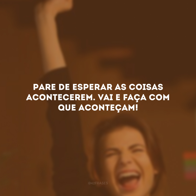 Pare de esperar as coisas acontecerem. Vai e faça com que aconteçam!