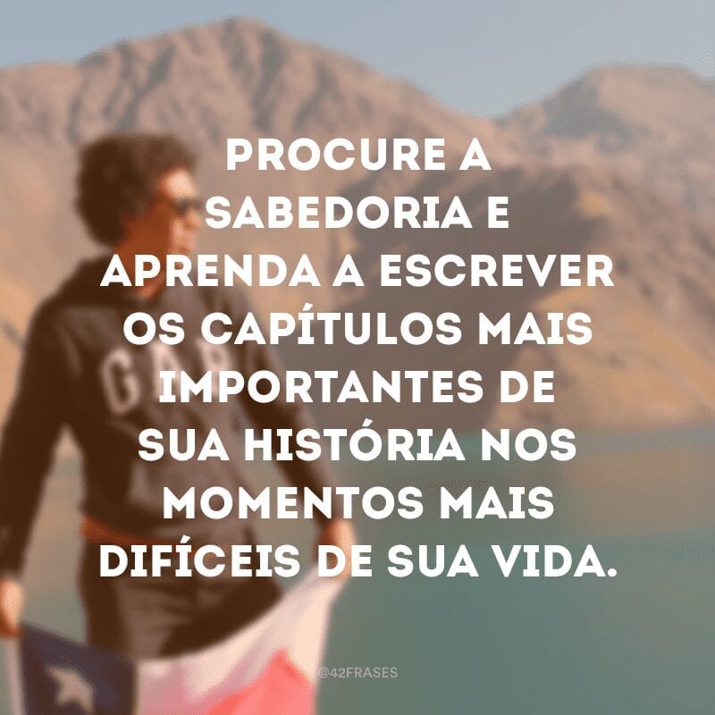 Procure a sabedoria e aprenda a escrever os capítulos mais importantes de sua história nos momentos mais difíceis de sua vida.