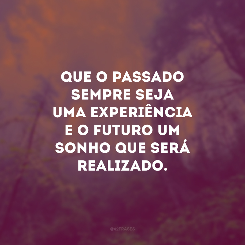 Que o passado sempre seja uma experiência e o futuro um sonho que será realizado.