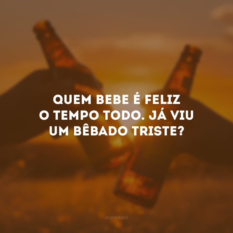 Quem bebe é feliz o tempo todo. Já viu um bêbado triste?