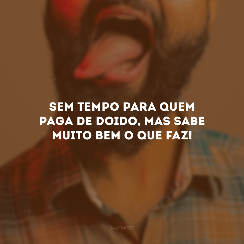 Sem tempo para quem paga de doido, mas sabe muito bem o que faz!