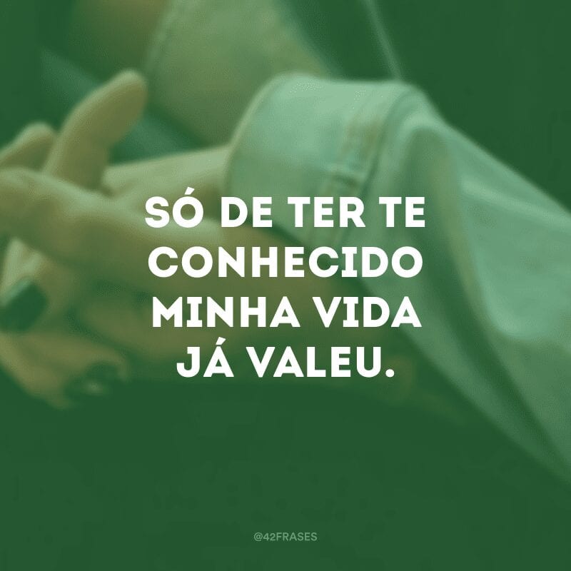 Só de ter te conhecido minha vida já valeu.