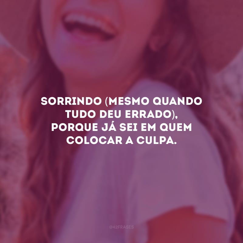 Sorrindo (mesmo quando tudo deu errado), porque já sei em quem colocar a culpa.