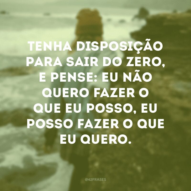 Tenha disposição para sair do zero, e pense: eu não quero fazer o que eu posso, eu posso fazer o que eu quero. 