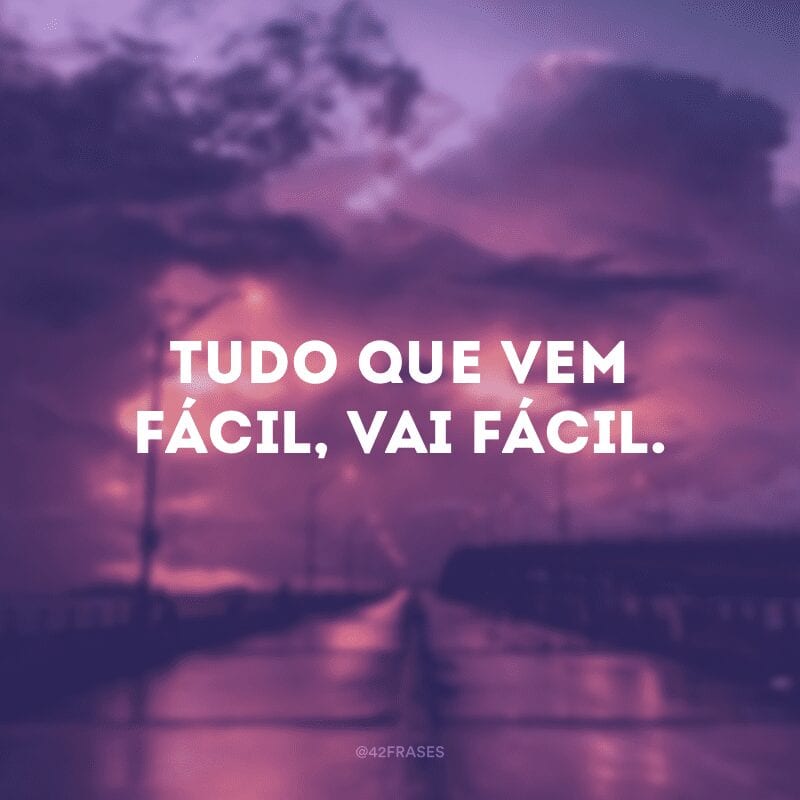 Tudo que vem fácil, vai fácil.