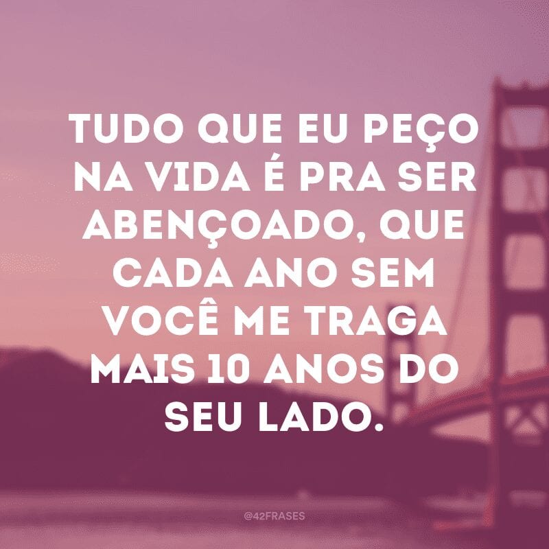 Tudo que eu peço na vida é pra ser abençoado, que cada ano sem você me traga mais 10 anos do seu lado.