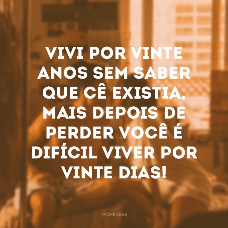 Vivi por vinte anos sem saber que cê existia, mais depois de perder você é difícil viver por vinte dias! 