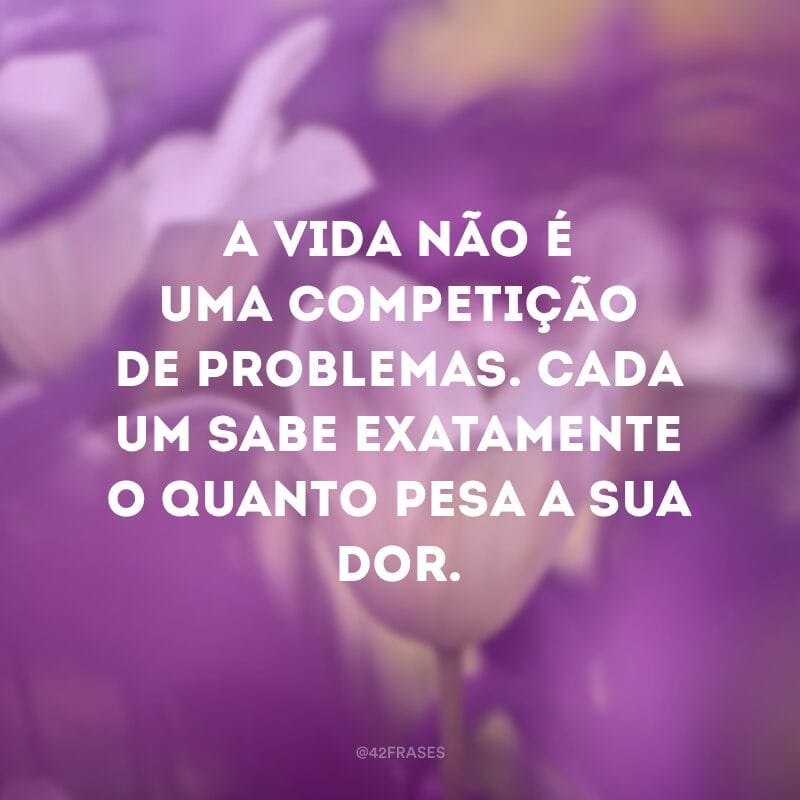 A vida não é uma competição de problemas. Cada um sabe exatamente o quanto pesa a sua dor.