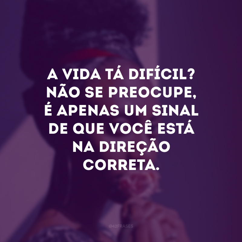 A vida tá difícil? Não se preocupe, é apenas um sinal de que você está na direção correta.