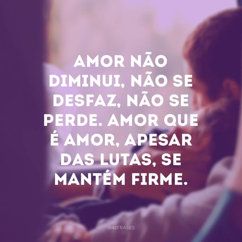 Amor não diminui, não se desfaz, não se perde. Amor que é amor, apesar das lutas, se mantém firme.