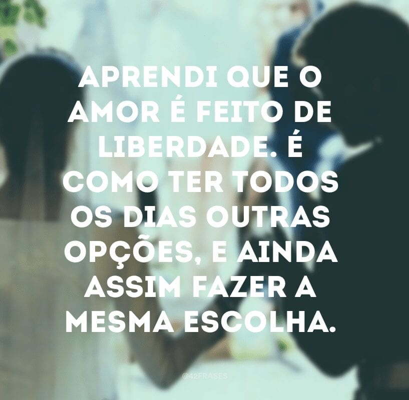 Aprendi que o amor é feito de liberdade. É como ter todos os dias outras opções, e ainda assim fazer a mesma escolha.