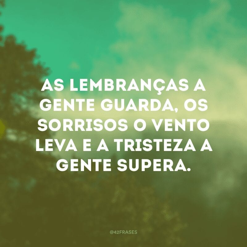 As lembranças a gente guarda, os sorrisos o vento leva e a tristeza a gente supera.