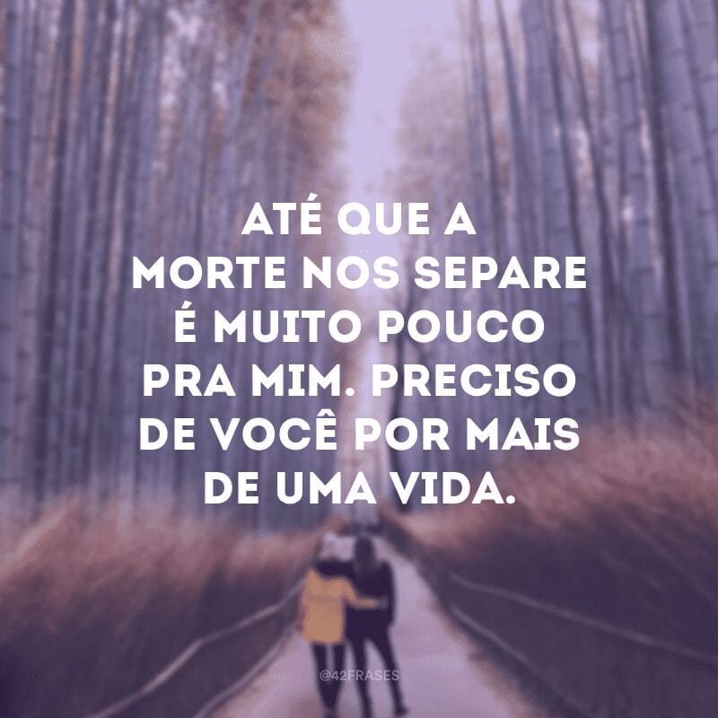 Até que a morte nos separe é muito pouco pra mim. Preciso de você por mais de uma vida.