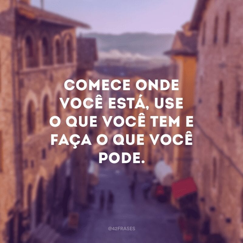 Comece onde você está, use o que você tem e faça o que você pode.