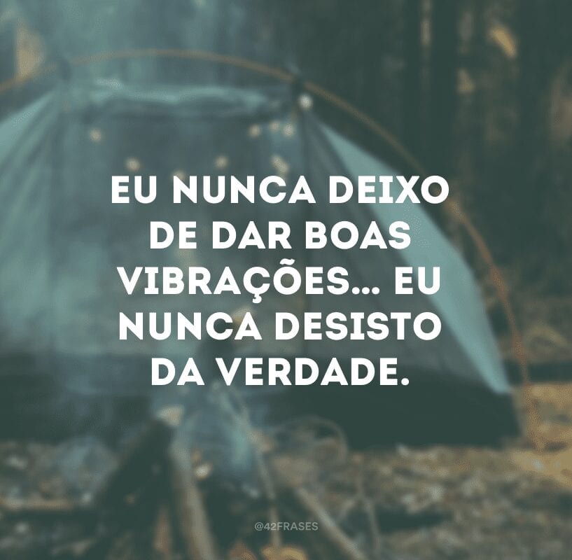 Eu nunca deixo de dar boas vibrações… Eu nunca desisto da verdade.