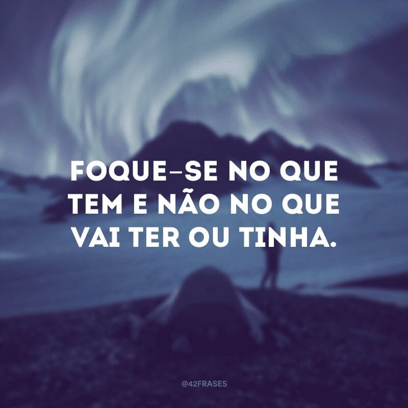 Foque-se no que tem e não no que vai ter ou tinha.