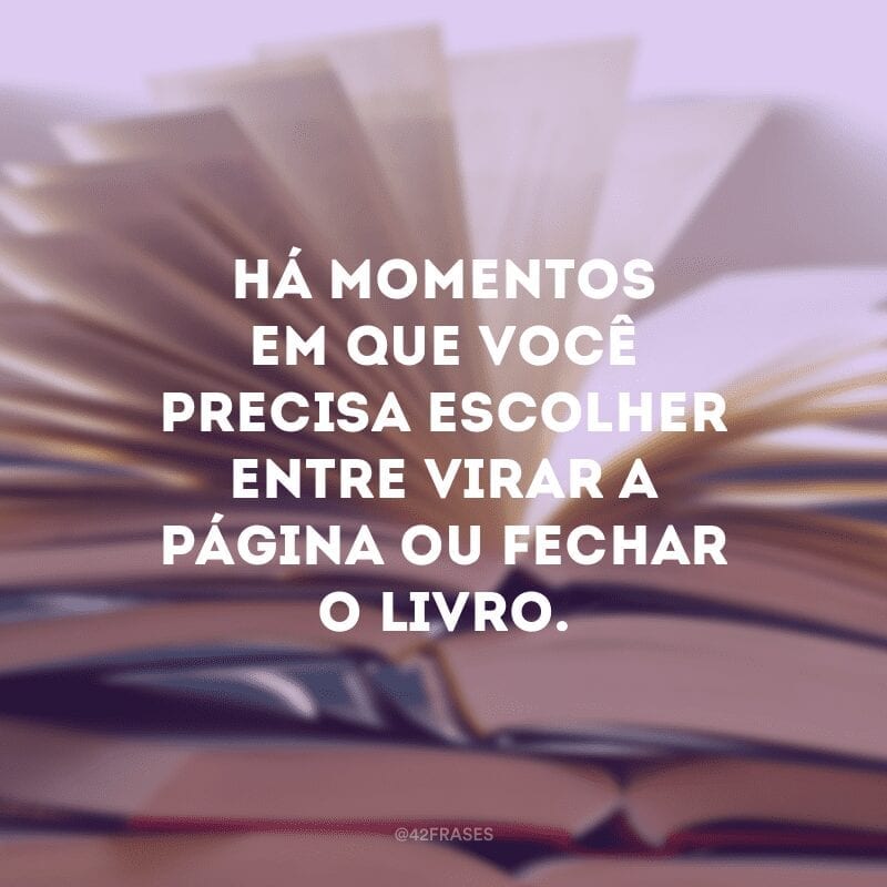 Há momentos em que você precisa escolher entre virar a página ou fechar o livro.