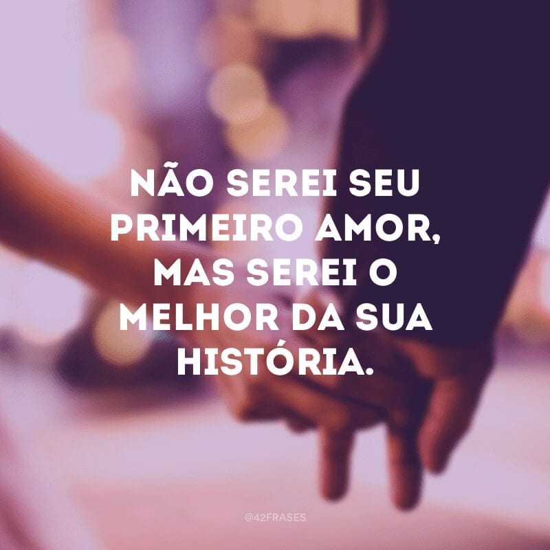 Não serei seu primeiro amor, mas serei o melhor da sua história.