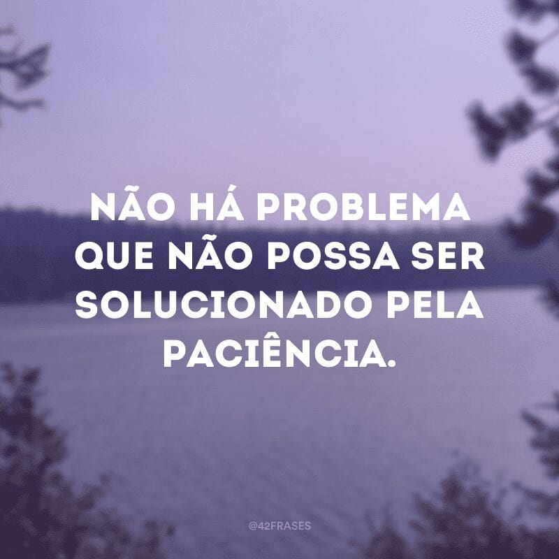 Não há problema que não possa ser solucionado pela paciência. 